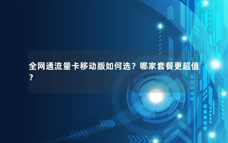 全网通流量卡移动版如何选？哪家套餐更超值？