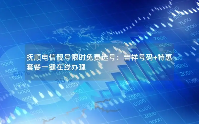 抚顺电信靓号限时免费选号：吉祥号码+特惠套餐一键在线办理