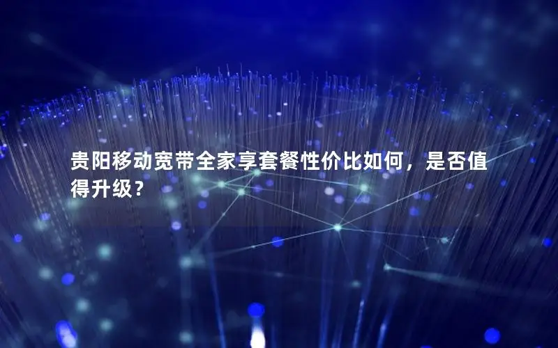 贵阳移动宽带全家享套餐性价比如何，是否值得升级？