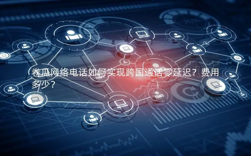 卷瓜网络电话如何实现跨国通话零延迟？费用多少？