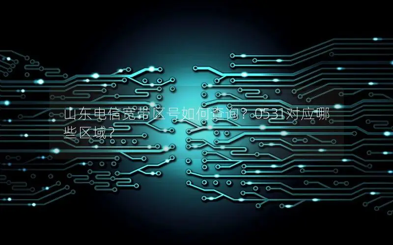 山东电信宽带区号如何查询？0531对应哪些区域？