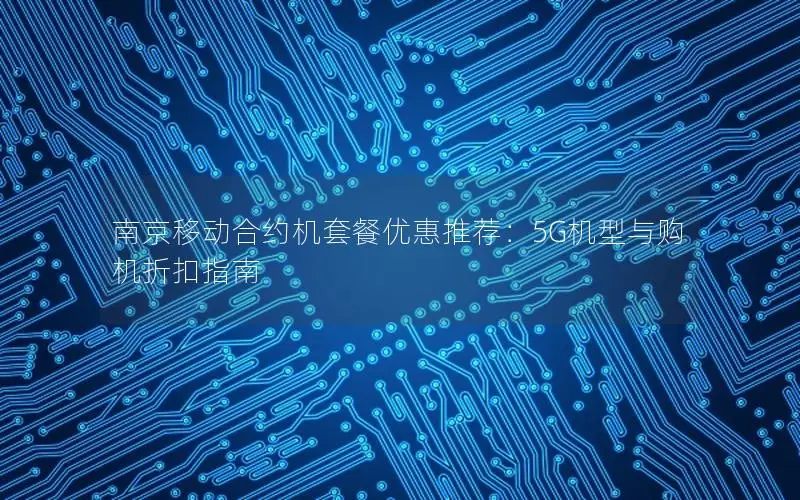 南京移动合约机套餐优惠推荐：5G机型与购机折扣指南