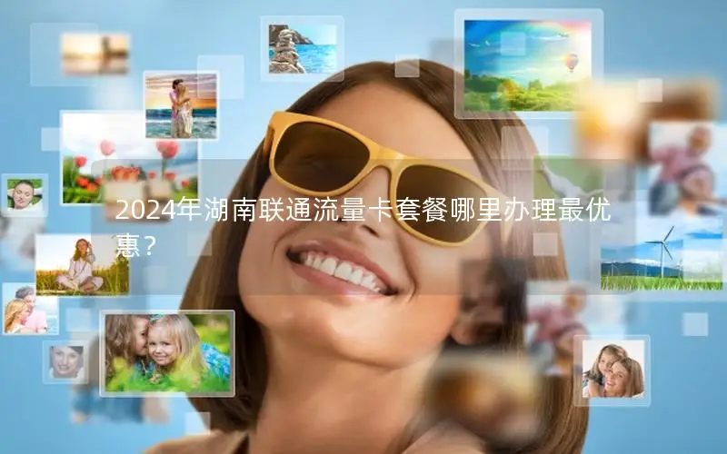 2024年湖南联通流量卡套餐哪里办理最优惠？
