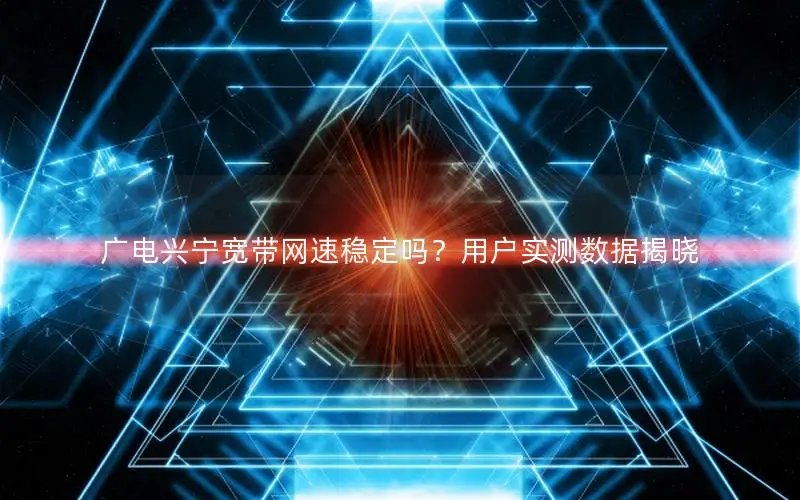 广电兴宁宽带网速稳定吗？用户实测数据揭晓