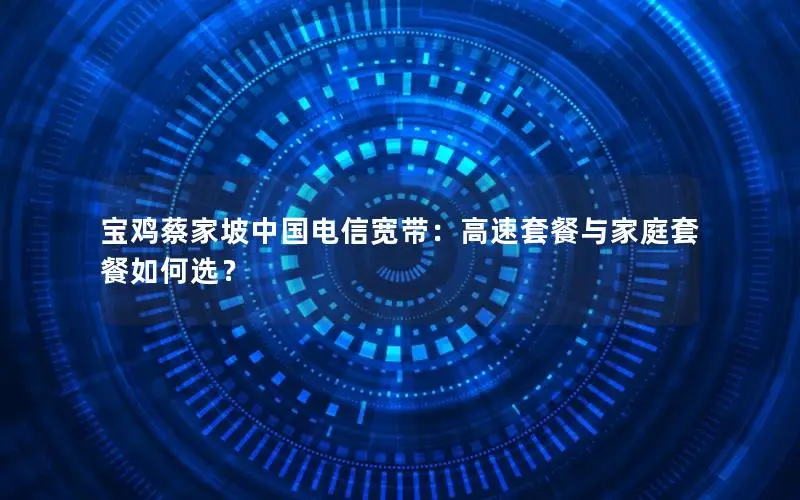 宝鸡蔡家坡中国电信宽带：高速套餐与家庭套餐如何选？