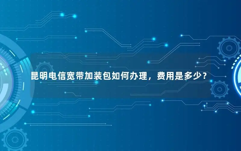 昆明电信宽带加装包如何办理，费用是多少？