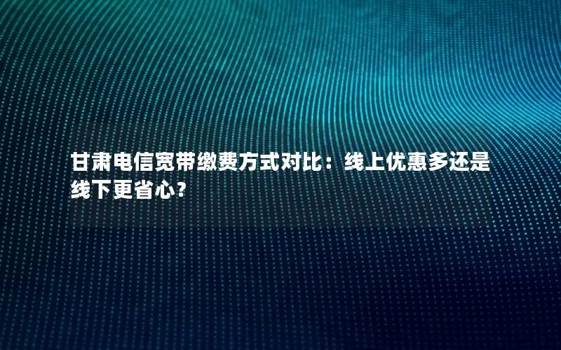 甘肃电信宽带缴费方式对比：线上优惠多还是线下更省心？