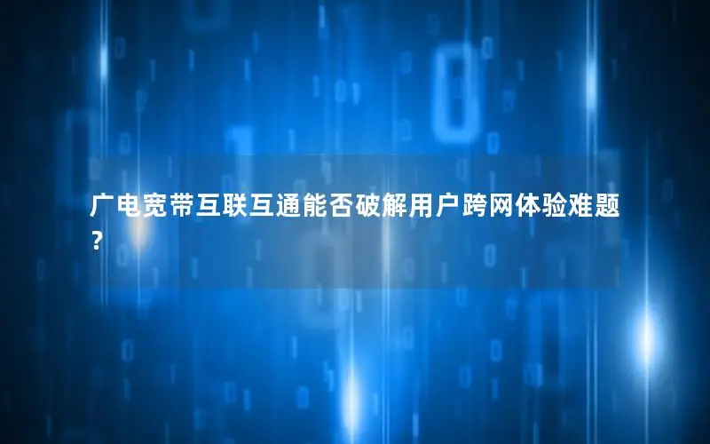 广电宽带互联互通能否破解用户跨网体验难题？