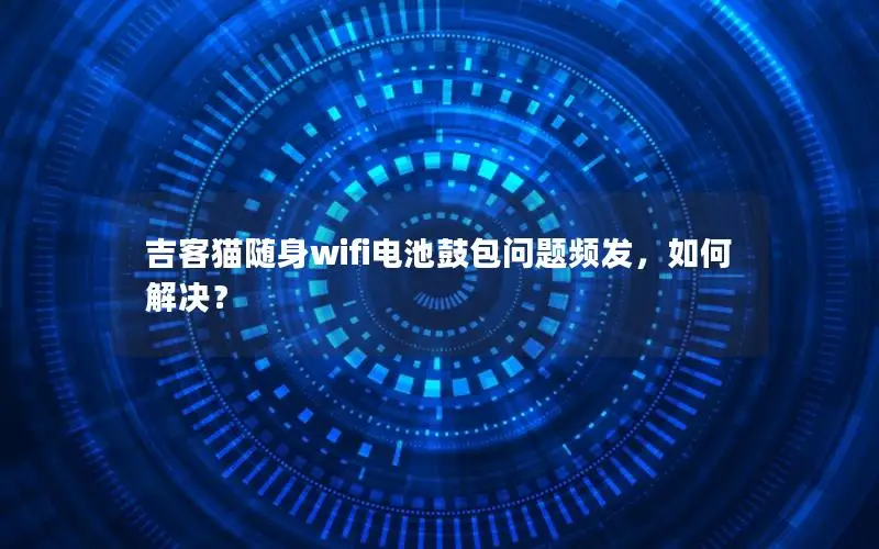 吉客猫随身wifi电池鼓包问题频发，如何解决？