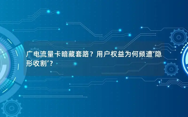广电流量卡暗藏套路？用户权益为何频遭‘隐形收割’？