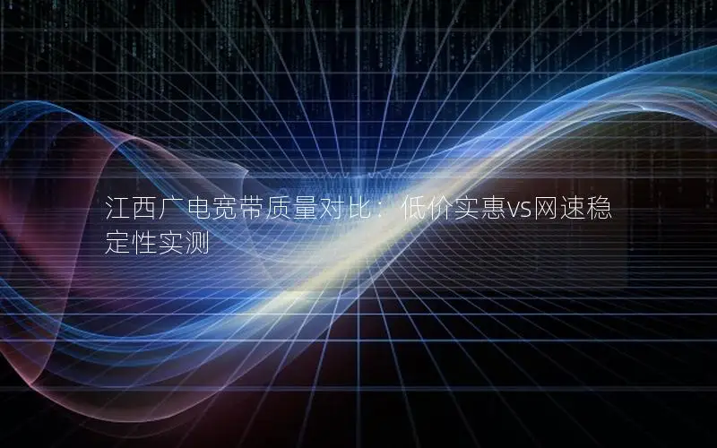 江西广电宽带质量对比：低价实惠vs网速稳定性实测