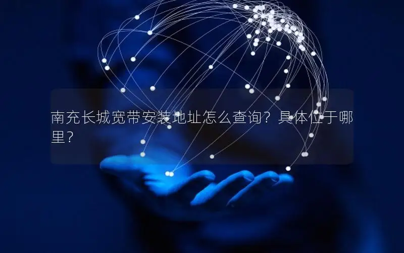 南充长城宽带安装地址怎么查询？具体位于哪里？