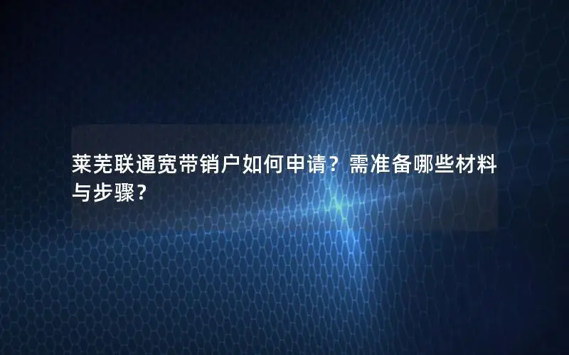 莱芜联通宽带销户如何申请？需准备哪些材料与步骤？