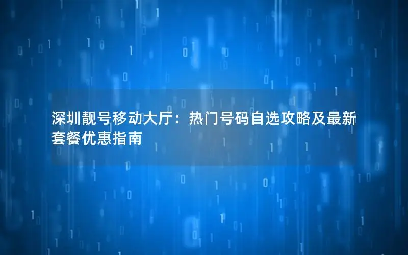 深圳靓号移动大厅：热门号码自选攻略及最新套餐优惠指南