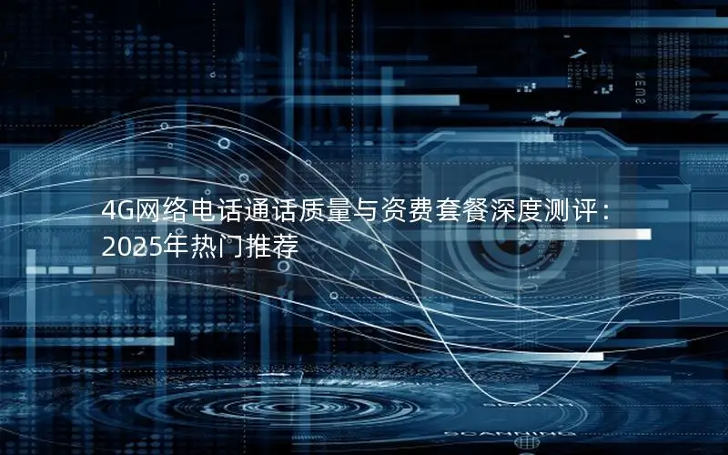 4G网络电话通话质量与资费套餐深度测评：2025年热门推荐