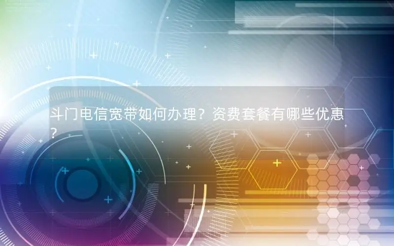 斗门电信宽带如何办理？资费套餐有哪些优惠？