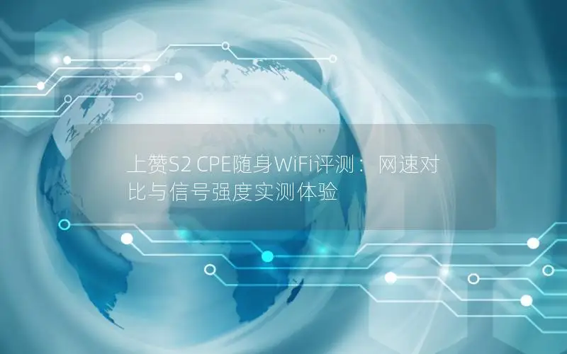 上赞S2 CPE随身WiFi评测：网速对比与信号强度实测体验
