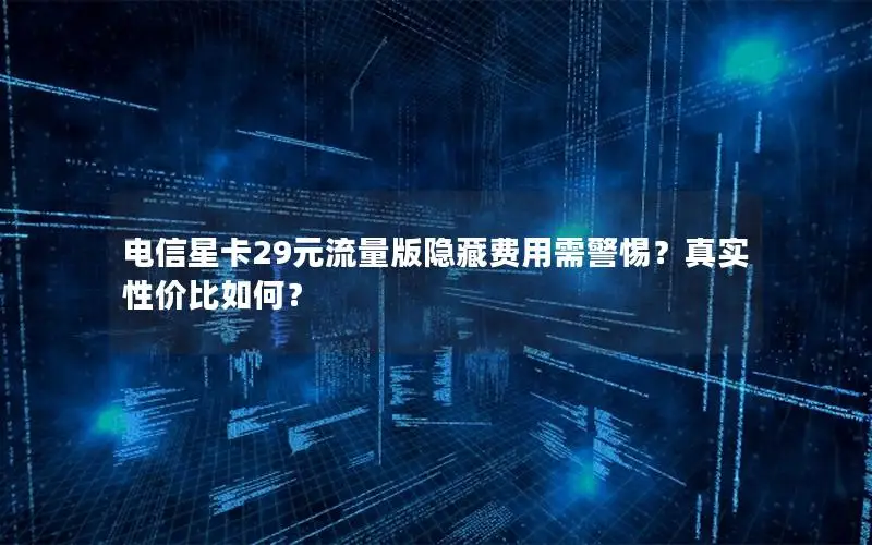电信星卡29元流量版隐藏费用需警惕？真实性价比如何？