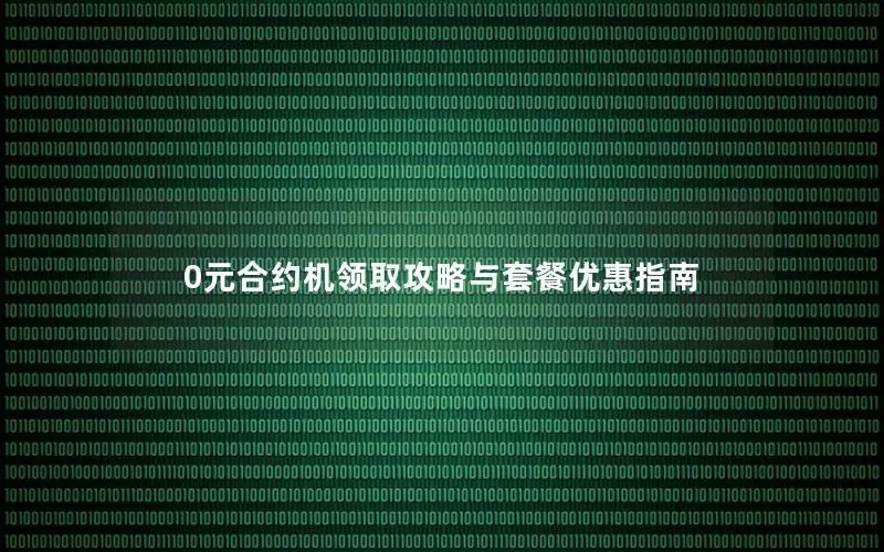 0元合约机领取攻略与套餐优惠指南