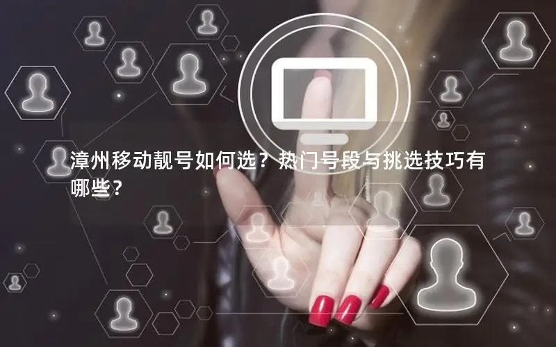 漳州移动靓号如何选？热门号段与挑选技巧有哪些？