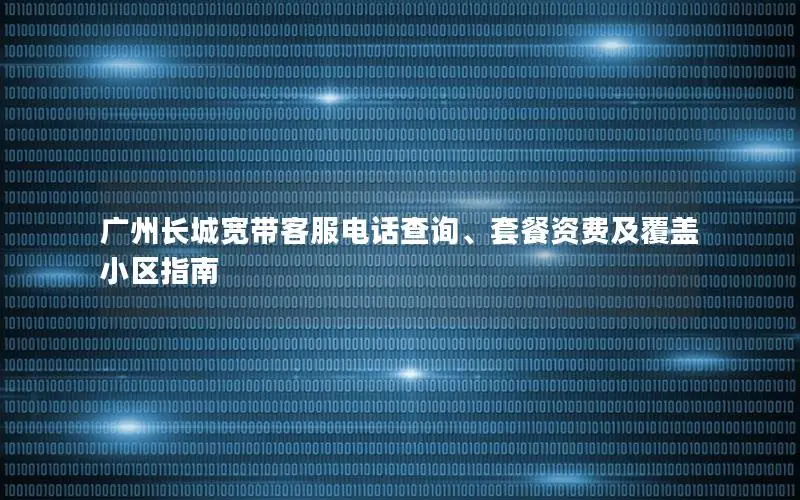 广州长城宽带客服电话查询、套餐资费及覆盖小区指南