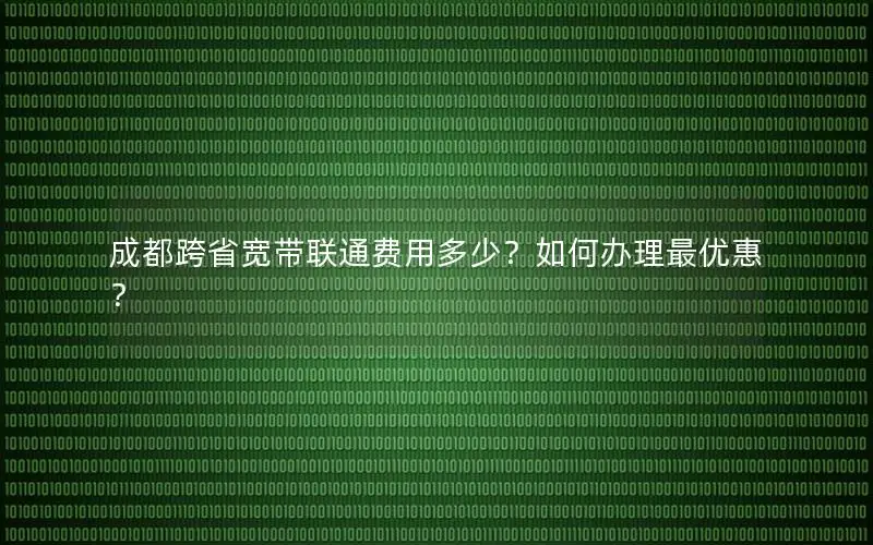 成都跨省宽带联通费用多少？如何办理最优惠？