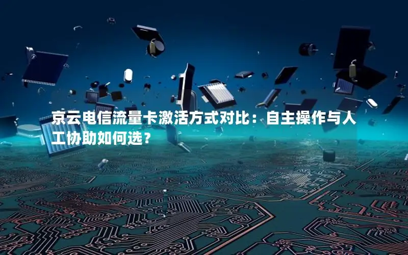京云电信流量卡激活方式对比：自主操作与人工协助如何选？