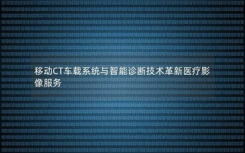 移动CT车载系统与智能诊断技术革新医疗影像服务