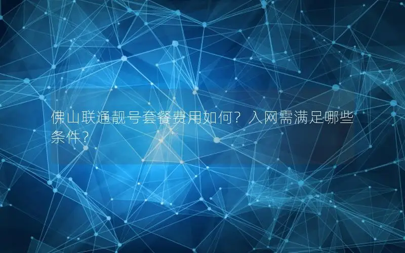 佛山联通靓号套餐费用如何？入网需满足哪些条件？