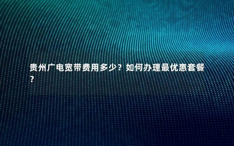 贵州广电宽带费用多少？如何办理最优惠套餐？