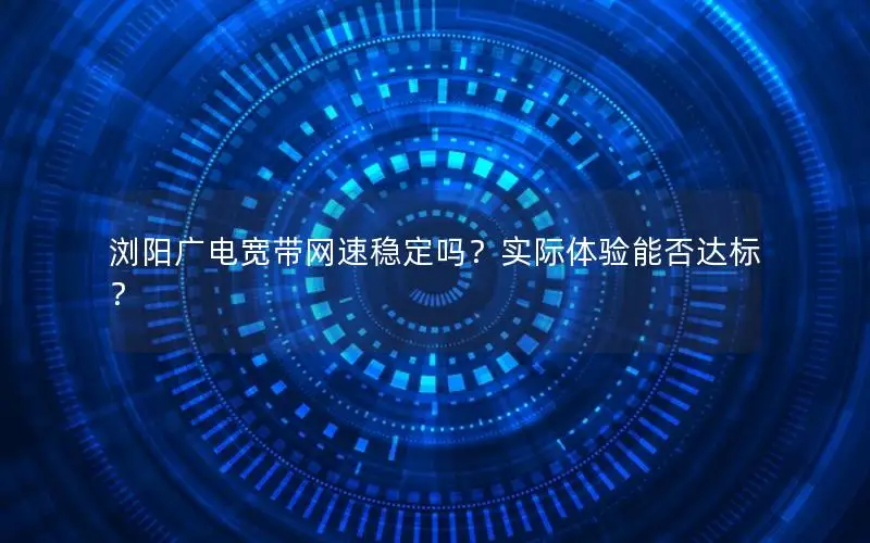 浏阳广电宽带网速稳定吗？实际体验能否达标？