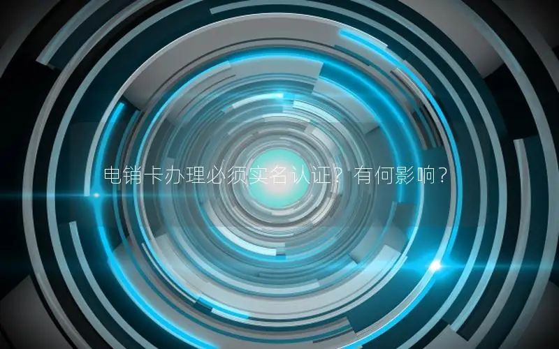 电销卡办理必须实名认证？有何影响？