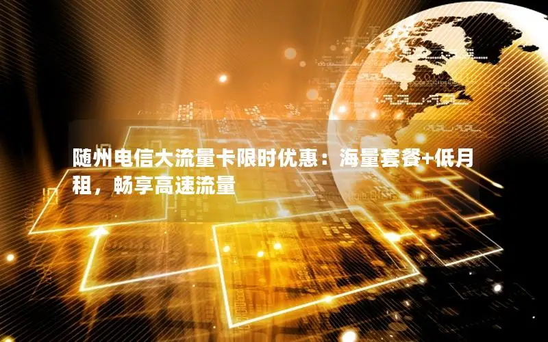 随州电信大流量卡限时优惠：海量套餐+低月租，畅享高速流量