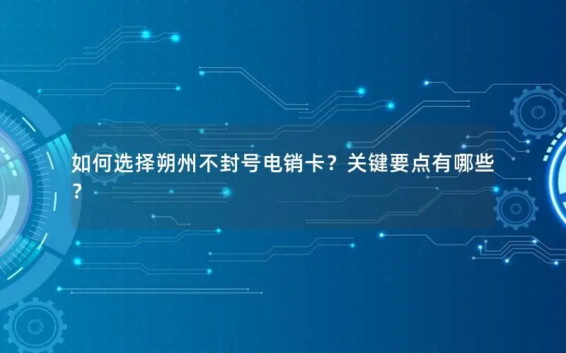 如何选择朔州不封号电销卡？关键要点有哪些？