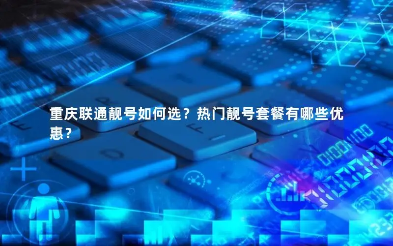 重庆联通靓号如何选？热门靓号套餐有哪些优惠？