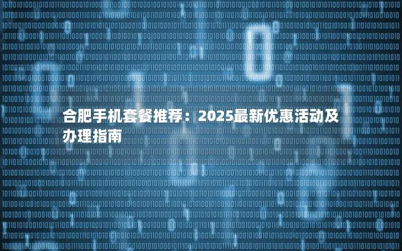合肥手机套餐推荐：2025最新优惠活动及办理指南