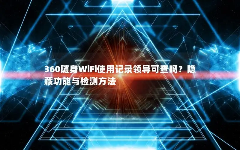 360随身WiFi使用记录领导可查吗？隐藏功能与检测方法