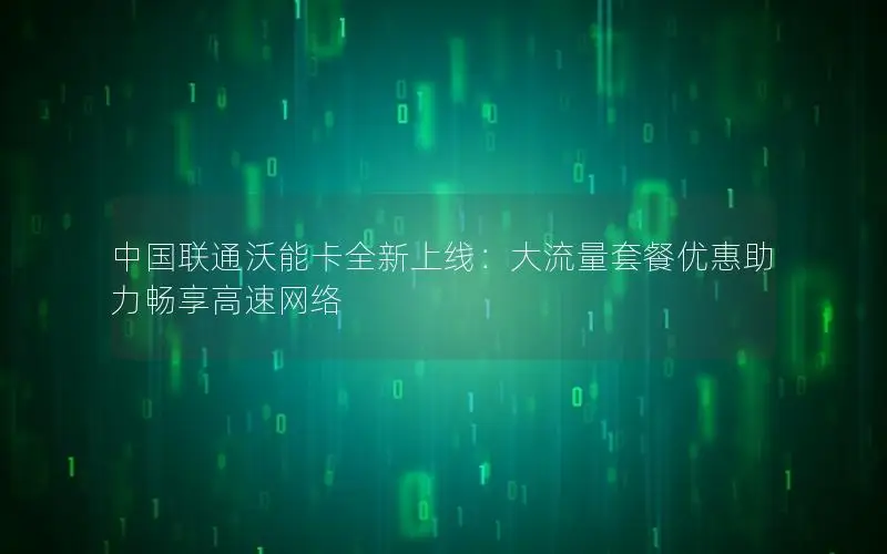 中国联通沃能卡全新上线：大流量套餐优惠助力畅享高速网络