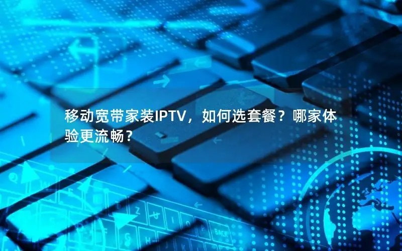 移动宽带家装IPTV，如何选套餐？哪家体验更流畅？