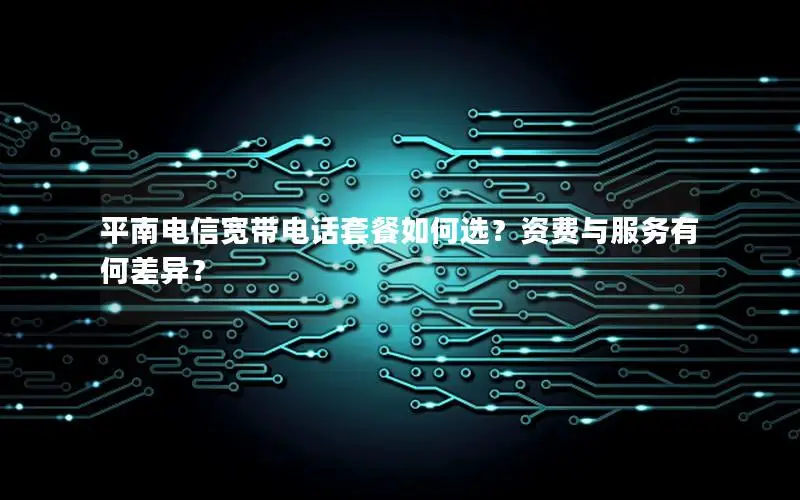 平南电信宽带电话套餐如何选？资费与服务有何差异？