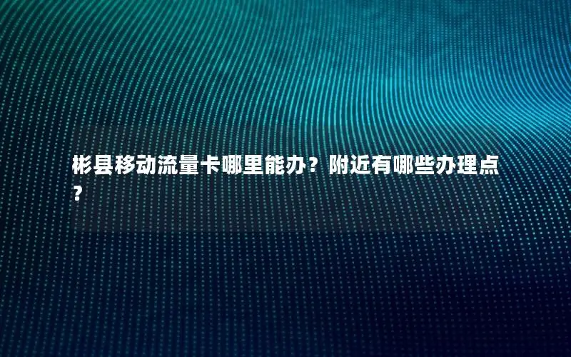 彬县移动流量卡哪里能办？附近有哪些办理点？