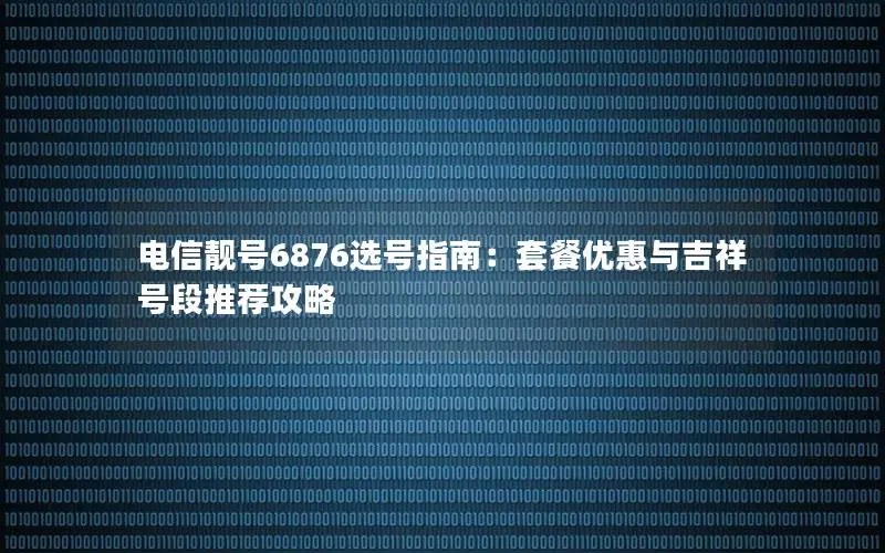 电信靓号6876选号指南：套餐优惠与吉祥号段推荐攻略