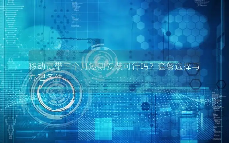 移动宽带三个月短期安装可行吗？套餐选择与办理条件