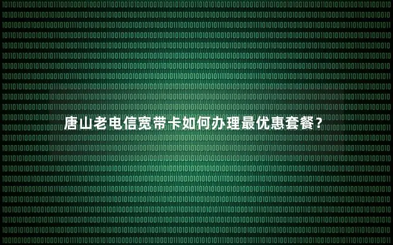 唐山老电信宽带卡如何办理最优惠套餐？