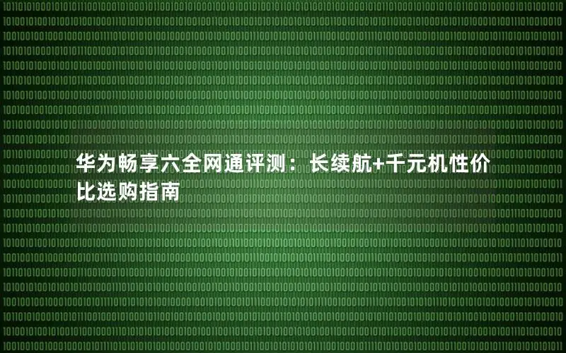 华为畅享六全网通评测：长续航+千元机性价比选购指南