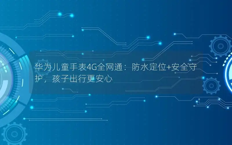 华为儿童手表4G全网通：防水定位+安全守护，孩子出行更安心