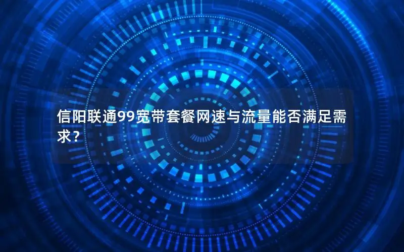 信阳联通99宽带套餐网速与流量能否满足需求？