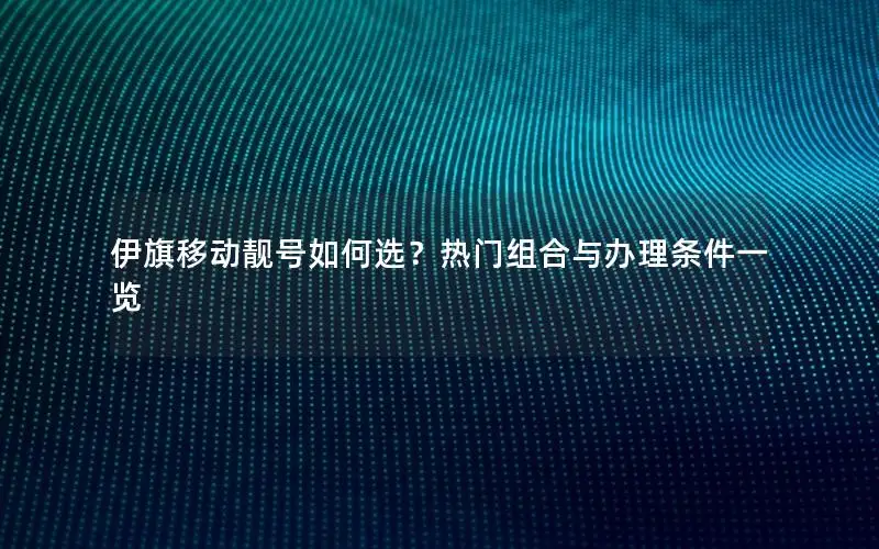 伊旗移动靓号如何选？热门组合与办理条件一览