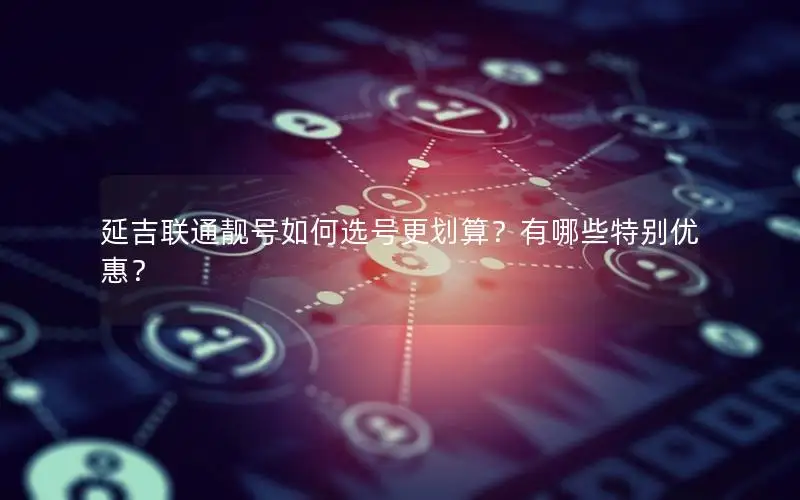 延吉联通靓号如何选号更划算？有哪些特别优惠？