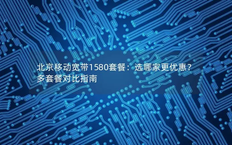 北京移动宽带1580套餐：选哪家更优惠？多套餐对比指南
